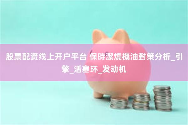 股票配资线上开户平台 保時潔燒機油對策分析_引擎_活塞环_发动机