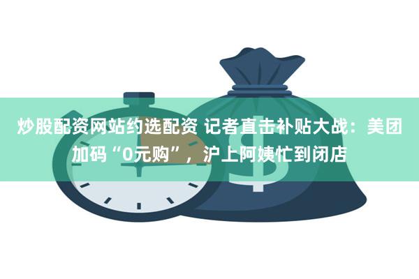 炒股配资网站约选配资 记者直击补贴大战：美团加码“0元购”，沪上阿姨忙到闭店