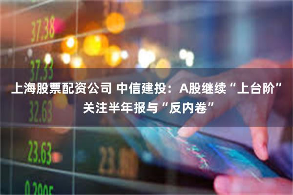 上海股票配资公司 中信建投：A股继续“上台阶” 关注半年报与“反内卷”