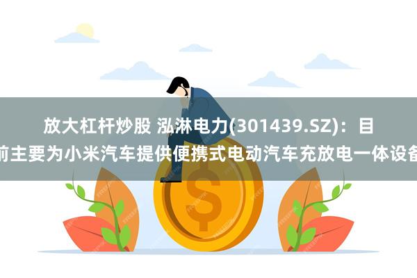 放大杠杆炒股 泓淋电力(301439.SZ)：目前主要为小米汽车提供便携式电动汽车充放电一体设备