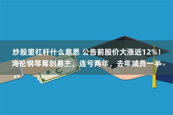 炒股里杠杆什么意思 公告前股价大涨近12%！海伦钢琴筹划易主，连亏两年，去年减员一半
