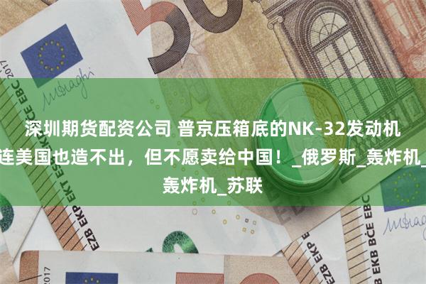 深圳期货配资公司 普京压箱底的NK-32发动机，就连美国也造不出，但不愿卖给中国！_俄罗斯_轰炸机_苏联