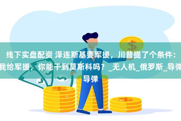 线下实盘配资 泽连斯基要军援，川普提了个条件：我给军援，你能干到莫斯科吗？_无人机_俄罗斯_导弹