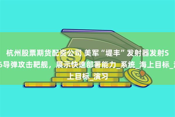 杭州股票期货配资公司 美军“堤丰”发射器发射SM-6导弹攻击靶舰，展示快速部署能力_系统_海上目标_演习
