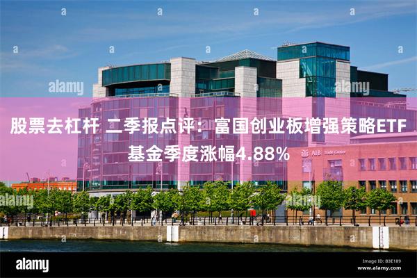 股票去杠杆 二季报点评：富国创业板增强策略ETF基金季度涨幅4.88%