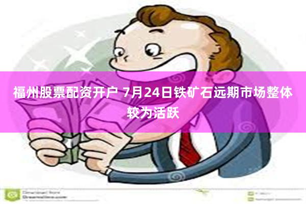 福州股票配资开户 7月24日铁矿石远期市场整体较为活跃