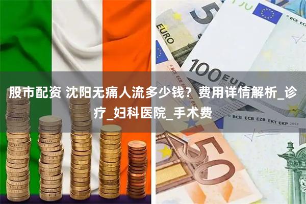 股市配资 沈阳无痛人流多少钱？费用详情解析_诊疗_妇科医院_手术费