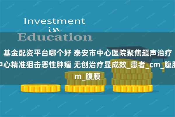 基金配资平台哪个好 泰安市中心医院聚焦超声治疗中心精准狙击恶性肿瘤 无创治疗显成效_患者_cm_腹膜