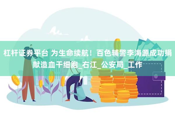 杠杆证券平台 为生命续航！百色辅警李海源成功捐献造血干细胞_右江_公安局_工作