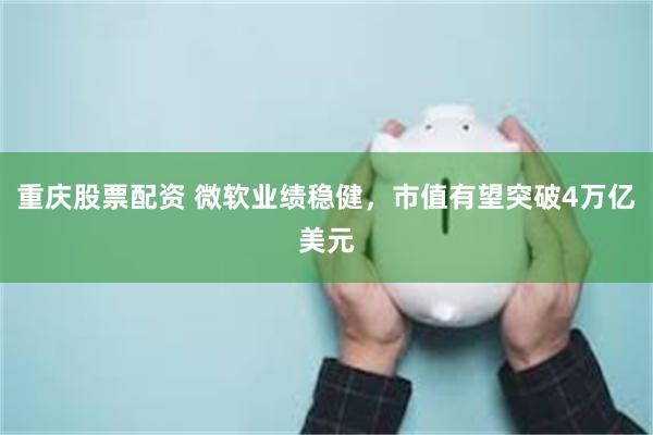 重庆股票配资 微软业绩稳健，市值有望突破4万亿美元