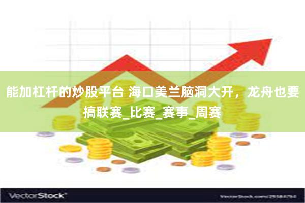 能加杠杆的炒股平台 海口美兰脑洞大开，龙舟也要搞联赛_比赛_赛事_周赛