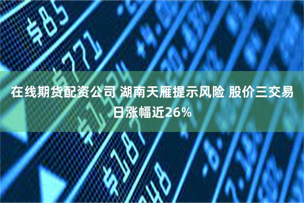 在线期货配资公司 湖南天雁提示风险 股价三交易日涨幅近26%
