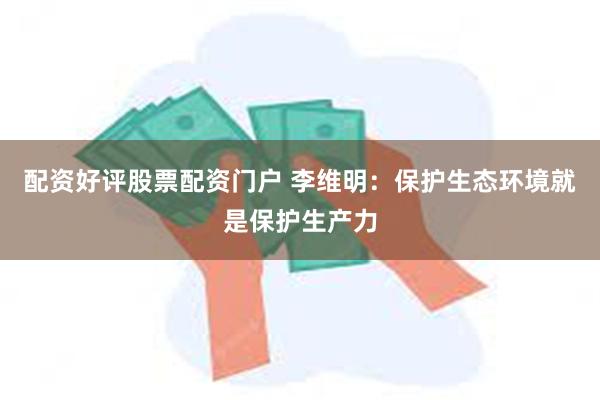 配资好评股票配资门户 李维明：保护生态环境就是保护生产力