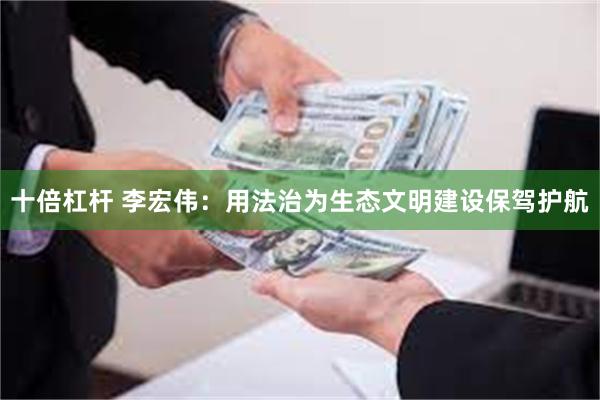 十倍杠杆 李宏伟：用法治为生态文明建设保驾护航