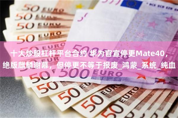十大炒股杠杆平台合约 华为官宣停更Mate40，绝版麒麟谢幕，但停更不等于报废_鸿蒙_系统_纯血