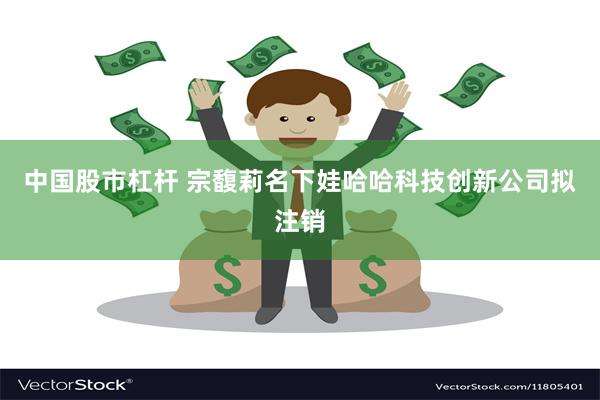 中国股市杠杆 宗馥莉名下娃哈哈科技创新公司拟注销