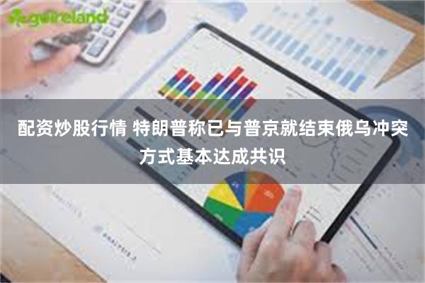 配资炒股行情 特朗普称已与普京就结束俄乌冲突方式基本达成共识