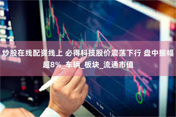 炒股在线配资线上 必得科技股价震荡下行 盘中振幅超8%_车辆_板块_流通市值