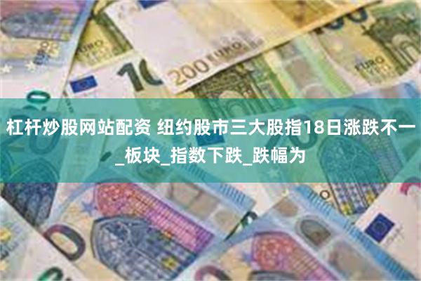 杠杆炒股网站配资 纽约股市三大股指18日涨跌不一_板块_指数下跌_跌幅为