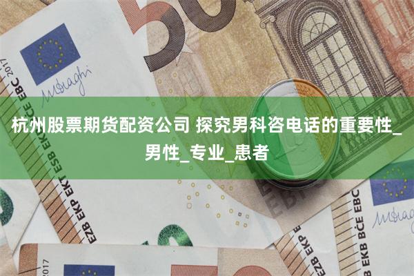 杭州股票期货配资公司 探究男科咨电话的重要性_男性_专业_患者