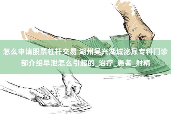 怎么申请股票杠杆交易 湖州吴兴湖城泌尿专科门诊部介绍早泄怎么引起的_治疗_患者_射精