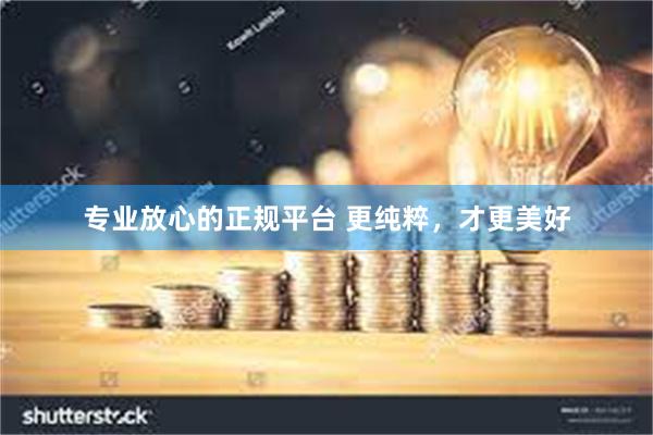 专业放心的正规平台 更纯粹，才更美好