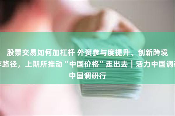 股票交易如何加杠杆 外资参与度提升、创新跨境合作路径，上期所推动“中国价格”走出去｜活力中国调研行
