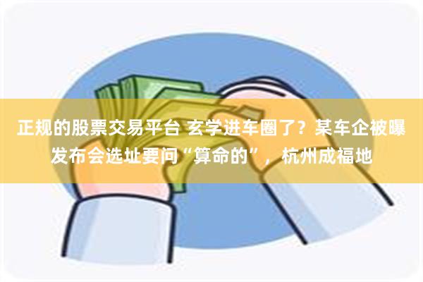正规的股票交易平台 玄学进车圈了？某车企被曝发布会选址要问“算命的”，杭州成福地