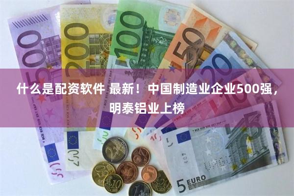 什么是配资软件 最新！中国制造业企业500强，明泰铝业上榜