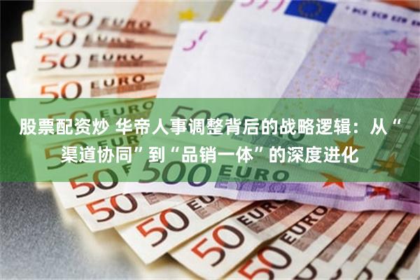 股票配资炒 华帝人事调整背后的战略逻辑：从“渠道协同”到“品销一体”的深度进化