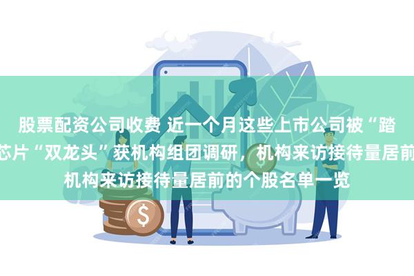 股票配资公司收费 近一个月这些上市公司被“踏破门槛”！算力芯片“双龙头”获机构组团调研，机构来访接待量居前的个股名单一览
