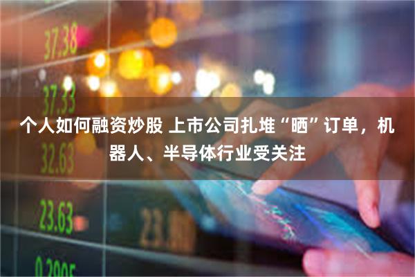 个人如何融资炒股 上市公司扎堆“晒”订单，机器人、半导体行业受关注